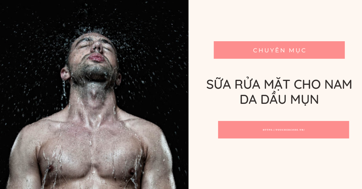 Top 9 sữa rửa mặt cho nam da dầu mụn nào tốt nhất hiện nay
